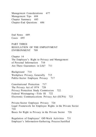 Management Considerations 677
Management Tips 684
Chapter Summary 685
Chapter-End Questions 686
End Notes 689
Cases 695
PART THREE
REGULATION OF THE EMPLOYMENT
ENVIRONMENT 709
Chapter 14
The Employee’s Right to Privacy and Management
of Personal Information 710
Are There Guarantees in Life? 711
Background 714
Workplace Privacy, Generally 715
Public-Sector Employee Privacy 717
Constitutional Protection 717
The Privacy Act of 1974 720
Privacy Protection Study Commission 722
Federal Wiretapping—Title III 722
Electronic Communications Privacy Act (ECPA) 723
Private-Sector Employee Privacy 724
Legal Framework for Employee Rights in the Private Sector
724
Bases for Right to Privacy in the Private Sector 726
Regulation of Employees’ Off-Work Activities 731
Employer’s Information-Gathering Process/Justified
 