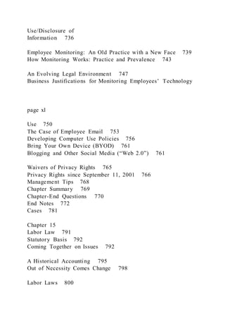 Use/Disclosure of
Information 736
Employee Monitoring: An Old Practice with a New Face 739
How Monitoring Works: Practice and Prevalence 743
An Evolving Legal Environment 747
Business Justifications for Monitoring Employees’ Technology
page xl
Use 750
The Case of Employee Email 753
Developing Computer Use Policies 756
Bring Your Own Device (BYOD) 761
Blogging and Other Social Media (“Web 2.0”) 761
Waivers of Privacy Rights 765
Privacy Rights since September 11, 2001 766
Management Tips 768
Chapter Summary 769
Chapter-End Questions 770
End Notes 772
Cases 781
Chapter 15
Labor Law 791
Statutory Basis 792
Coming Together on Issues 792
A Historical Accounting 795
Out of Necessity Comes Change 798
Labor Laws 800
 