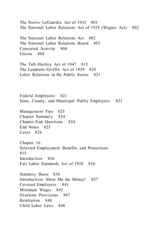 The Norris–LaGuardia Act of 1932 801
The National Labor Relations Act of 1935 (Wagner Act) 802
The National Labor Relations Act 802
The National Labor Relations Board 803
Concerted Activity 804
Unions 804
The Taft–Hartley Act of 1947 815
The Landrum–Griffin Act of 1959 820
Labor Relations in the Public Sector 821
Federal Employees 821
State, County, and Municipal Public Employees 821
Management Tips 823
Chapter Summary 824
Chapter-End Questions 824
End Notes 825
Cases 826
Chapter 16
Selected Employment Benefits and Protections
835
Introduction 836
Fair Labor Standards Act of 1938 836
Statutory Basis 836
Introduction: Show Me the Money! 837
Covered Employees 841
Minimum Wages 842
Overtime Provisions 847
Retaliation 848
Child Labor Laws 848
 
