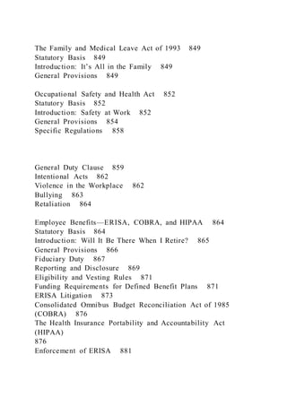 The Family and Medical Leave Act of 1993 849
Statutory Basis 849
Introduction: It’s All in the Family 849
General Provisions 849
Occupational Safety and Health Act 852
Statutory Basis 852
Introduction: Safety at Work 852
General Provisions 854
Specific Regulations 858
General Duty Clause 859
Intentional Acts 862
Violence in the Workplace 862
Bullying 863
Retaliation 864
Employee Benefits—ERISA, COBRA, and HIPAA 864
Statutory Basis 864
Introduction: Will It Be There When I Retire? 865
General Provisions 866
Fiduciary Duty 867
Reporting and Disclosure 869
Eligibility and Vesting Rules 871
Funding Requirements for Defined Benefit Plans 871
ERISA Litigation 873
Consolidated Omnibus Budget Reconciliation Act of 1985
(COBRA) 876
The Health Insurance Portability and Accountability Act
(HIPAA)
876
Enforcement of ERISA 881
 