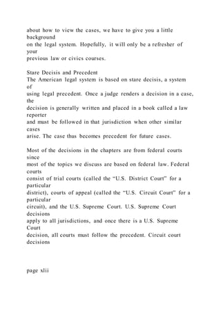 about how to view the cases, we have to give you a little
background
on the legal system. Hopefully, it will only be a refresher of
your
previous law or civics courses.
Stare Decisis and Precedent
The American legal system is based on stare decisis, a system
of
using legal precedent. Once a judge renders a decision in a case,
the
decision is generally written and placed in a book called a law
reporter
and must be followed in that jurisdiction when other similar
cases
arise. The case thus becomes precedent for future cases.
Most of the decisions in the chapters are from federal courts
since
most of the topics we discuss are based on federal law. Federal
courts
consist of trial courts (called the “U.S. District Court” for a
particular
district), courts of appeal (called the “U.S. Circuit Court” for a
particular
circuit), and the U.S. Supreme Court. U.S. Supreme Court
decisions
apply to all jurisdictions, and once there is a U.S. Supreme
Court
decision, all courts must follow the precedent. Circuit court
decisions
page xlii
 