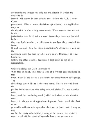 are mandatory precedent only for the circuit in which the
decision is
issued. All courts in that circuit must follow the U.S. Circuit
Court
precedents. District court decisions (precedent) are applicable
only to
the district in which they were made. When courts that are not
in the
jurisdiction are faced with a novel issue they have not decided
before,
they can look to other jurisdictions to see how they handled the
issue.
If such a court likes the other jurisdiction’s decision, it can use
the
approach taken by that jurisdiction’s court. However, it is not
bound to
follow the other court’s decision if that court is not in its
jurisdiction.
Understanding the Case Information
With this in mind, let’s take a look at a typical case included in
this
book. Each of the cases is an actual decision written by a judge.
The
first thing you will see is the case name. This is derived from
the
parties involved—the one suing (called plaintiff at the district
court
level) and the one being sued (called defendant at the district
court
level). At the court of appeals or Supreme Court level, the first
name
generally reflects who appealed the case to that court. It may or
may
not be the party who initially brought the case at the district
court level. At the court of appeals level, the person who
 