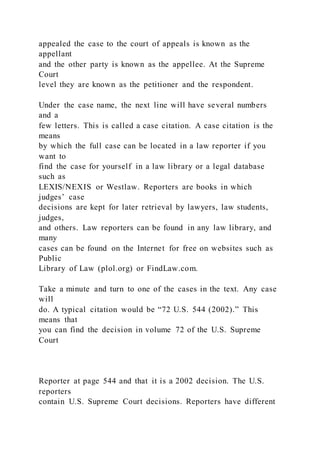 appealed the case to the court of appeals is known as the
appellant
and the other party is known as the appellee. At the Supreme
Court
level they are known as the petitioner and the respondent.
Under the case name, the next line will have several numbers
and a
few letters. This is called a case citation. A case citation is the
means
by which the full case can be located in a law reporter if you
want to
find the case for yourself in a law library or a legal database
such as
LEXIS/NEXIS or Westlaw. Reporters are books in which
judges’ case
decisions are kept for later retrieval by lawyers, law students,
judges,
and others. Law reporters can be found in any law library, and
many
cases can be found on the Internet for free on websites such as
Public
Library of Law (plol.org) or FindLaw.com.
Take a minute and turn to one of the cases in the text. Any case
will
do. A typical citation would be “72 U.S. 544 (2002).” This
means that
you can find the decision in volume 72 of the U.S. Supreme
Court
Reporter at page 544 and that it is a 2002 decision. The U.S.
reporters
contain U.S. Supreme Court decisions. Reporters have different
 
