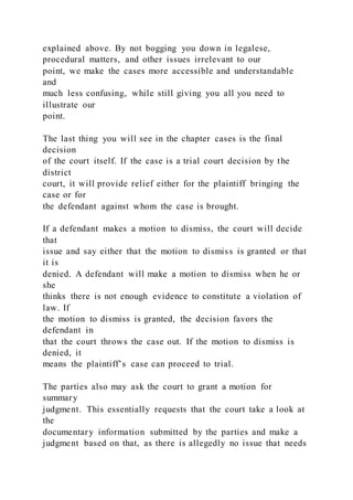 explained above. By not bogging you down in legalese,
procedural matters, and other issues irrelevant to our
point, we make the cases more accessible and understandable
and
much less confusing, while still giving you all you need to
illustrate our
point.
The last thing you will see in the chapter cases is the final
decision
of the court itself. If the case is a trial court decision by the
district
court, it will provide relief either for the plaintiff bringing the
case or for
the defendant against whom the case is brought.
If a defendant makes a motion to dismiss, the court will decide
that
issue and say either that the motion to dismiss is granted or that
it is
denied. A defendant will make a motion to dismiss when he or
she
thinks there is not enough evidence to constitute a violation of
law. If
the motion to dismiss is granted, the decision favors the
defendant in
that the court throws the case out. If the motion to dismiss is
denied, it
means the plaintiff’s case can proceed to trial.
The parties also may ask the court to grant a motion for
summary
judgment. This essentially requests that the court take a look at
the
documentary information submitted by the parties and make a
judgment based on that, as there is allegedly no issue that needs
 