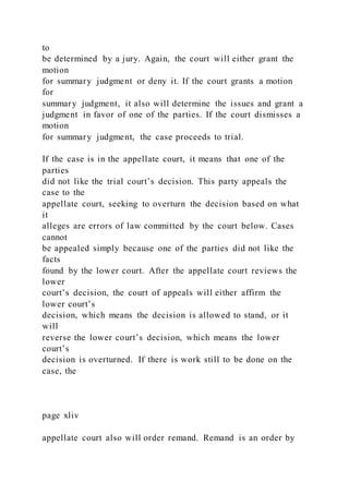 to
be determined by a jury. Again, the court will either grant the
motion
for summary judgment or deny it. If the court grants a motion
for
summary judgment, it also will determine the issues and grant a
judgment in favor of one of the parties. If the court dismisses a
motion
for summary judgment, the case proceeds to trial.
If the case is in the appellate court, it means that one of the
parties
did not like the trial court’s decision. This party appeals the
case to the
appellate court, seeking to overturn the decision based on what
it
alleges are errors of law committed by the court below. Cases
cannot
be appealed simply because one of the parties did not like the
facts
found by the lower court. After the appellate court reviews the
lower
court’s decision, the court of appeals will either affirm the
lower court’s
decision, which means the decision is allowed to stand, or it
will
reverse the lower court’s decision, which means the lower
court’s
decision is overturned. If there is work still to be done on the
case, the
page xliv
appellate court also will order remand. Remand is an order by
 