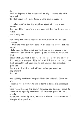the
court of appeals to the lower court telling it to take the case
back and
do what needs to be done based on the court’s decision.
It is also possible that the appellate court will issue a per
curiam
decision. This is merely a brief, unsigned decision by the court,
rather
than a long one.
Following the court’s decision is a set of questions that are
intended
to translate what you have read in the case into issues that you
would
likely have to think about as a business owner, manager, or
supervisor. The questions generally are included to make you
think
about what you read in the case and how it would impact your
decisions as a manager. They are provided as a way to make you
think critically and learn how to ask yourself the important
questions
that you will need to deal with each time you make an
employment
decision.
The opening scenarios, chapter cases, and case-end questions
are
important tools for you to use to learn to think like a manager
or
supervisor. Reading the courts’ language and thinking about the
issues in the opening scenarios and case-end questions will
greatly
assist you in making solid, defensible workplace decisions as a
manager or supervisor.
 