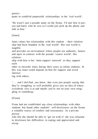 partici-
pants to establish purposeful relationships in the ‘real world’.
‘He wasn’t just a pseudo name on the forum. I’d met him in per-
son and knew who he was so I could just pick up the phone and
talk to him.’
[Janet]
Janet values her relationship with this student – their relation-
ship had been founded in the ‘real world’. Her real world is
tangible
and provides an environment where people are authentic, honest
and open in contrast with the pseudo ‘course world’. Her
relation-
ship with him is her ‘mini-support network’ as they support
each
other at stressful times during their years as online students. In
this way Janet could depend on him for support and avoid
interact-
ing with others.
‘. . . and I did find, you know, that even just people saying that
they’re struggling as well probably gives you an idea of where
everybody else is at and maybe you’re not on your own strug-
gling or something.’
[Fiona]
Fiona had not established any close relationships with other
students but found other students’ self-disclosures on the forum
a valuable source of comfort and reassurance. As a private
person
who felt she should be able to ‘get on with it’ she was reluctant
to disclosure her difficulties in coping and appreciated and
recog-
 
