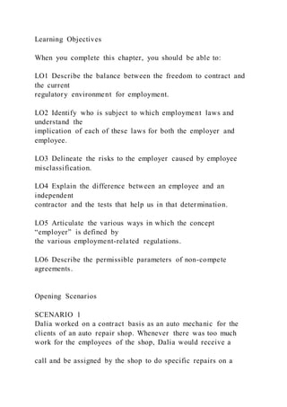 Learning Objectives
When you complete this chapter, you should be able to:
LO1 Describe the balance between the freedom to contract and
the current
regulatory environment for employment.
LO2 Identify who is subject to which employment laws and
understand the
implication of each of these laws for both the employer and
employee.
LO3 Delineate the risks to the employer caused by employee
misclassification.
LO4 Explain the difference between an employee and an
independent
contractor and the tests that help us in that determination.
LO5 Articulate the various ways in which the concept
“employer” is defined by
the various employment-related regulations.
LO6 Describe the permissible parameters of non-compete
agreements.
Opening Scenarios
SCENARIO 1
Dalia worked on a contract basis as an auto mechanic for the
clients of an auto repair shop. Whenever there was too much
work for the employees of the shop, Dalia would receive a
call and be assigned by the shop to do specific repairs on a
 