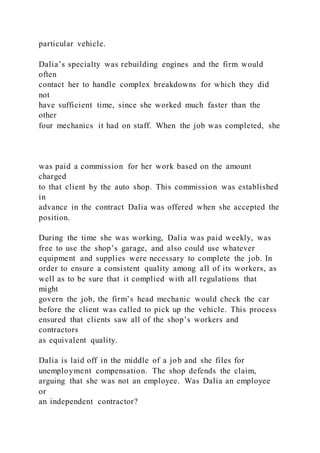 particular vehicle.
Dalia’s specialty was rebuilding engines and the firm would
often
contact her to handle complex breakdowns for which they did
not
have sufficient time, since she worked much faster than the
other
four mechanics it had on staff. When the job was completed, she
was paid a commission for her work based on the amount
charged
to that client by the auto shop. This commission was established
in
advance in the contract Dalia was offered when she accepted the
position.
During the time she was working, Dalia was paid weekly, was
free to use the shop’s garage, and also could use whatever
equipment and supplies were necessary to complete the job. In
order to ensure a consistent quality among all of its workers, as
well as to be sure that it complied with all regulations that
might
govern the job, the firm’s head mechanic would check the car
before the client was called to pick up the vehicle. This process
ensured that clients saw all of the shop’s workers and
contractors
as equivalent quality.
Dalia is laid off in the middle of a job and she files for
unemployment compensation. The shop defends the claim,
arguing that she was not an employee. Was Dalia an employee
or
an independent contractor?
 