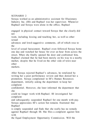 SCENARIO 2
Soraya worked as an administrative assistant for Illusionary
Industry Inc. (III) and Raphael was her supervisor. Whenever
Raphael and Soraya were alone in the office, Raphael
engaged in physical contact toward Soraya that she clearly did
not
want, including kissing and touching her, as well as other
sexual
advances and lewd suggestive comments, all of which rose to
the
level of sexual harassment. Raphael even followed Soraya home
one day and watched her house for over an hour from across the
street. When she finally opened the door and confronted him,
Raphael claimed that he had been merely on his way to a nearby
market, despite that he lived on the other side of town near
other
markets.
After Soraya rejected Raphael’s advances, he retaliated by
writing her a poor performance review and then denied her a
promotion. Soraya complained to III’s Human Resources
department, initially asking the department to keep her
complaint
confidential. However, she later informed the department that
she
could no longer work with Raphael. III investigated her
complaint
and subsequently suspended Raphael for one month with pay.
Soraya appreciates III’s action but remains frustrated that
Raphael
is simply suspended and finds that she really has no remedy
against Raphael through III. She files a complaint against him
with
the Equal Employment Opportunity Commission. Will the
 
