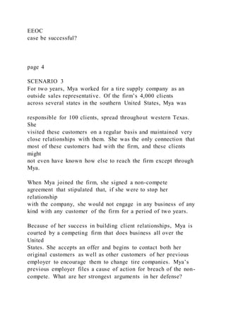 EEOC
case be successful?
page 4
SCENARIO 3
For two years, Mya worked for a tire supply company as an
outside sales representative. Of the firm’s 4,000 clients
across several states in the southern United States, Mya was
responsible for 100 clients, spread throughout western Texas.
She
visited these customers on a regular basis and maintained very
close relationships with them. She was the only connection that
most of these customers had with the firm, and these clients
might
not even have known how else to reach the firm except through
Mya.
When Mya joined the firm, she signed a non-compete
agreement that stipulated that, if she were to stop her
relationship
with the company, she would not engage in any business of any
kind with any customer of the firm for a period of two years.
Because of her success in building client relationships, Mya is
courted by a competing firm that does business all over the
United
States. She accepts an offer and begins to contact both her
original customers as well as other customers of her previous
employer to encourage them to change tire companies. Mya’s
previous employer files a cause of action for breach of the non-
compete. What are her strongest arguments in her defense?
 