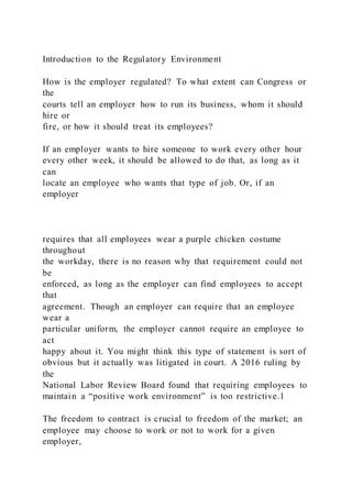 Introduction to the Regulatory Environment
How is the employer regulated? To what extent can Congress or
the
courts tell an employer how to run its business, whom it should
hire or
fire, or how it should treat its employees?
If an employer wants to hire someone to work every other hour
every other week, it should be allowed to do that, as long as it
can
locate an employee who wants that type of job. Or, if an
employer
requires that all employees wear a purple chicken costume
throughout
the workday, there is no reason why that requirement could not
be
enforced, as long as the employer can find employees to accept
that
agreement. Though an employer can require that an employee
wear a
particular uniform, the employer cannot require an employee to
act
happy about it. You might think this type of statement is sort of
obvious but it actually was litigated in court. A 2016 ruling by
the
National Labor Review Board found that requiring employees to
maintain a “positive work environment” is too restrictive.1
The freedom to contract is crucial to freedom of the market; an
employee may choose to work or not to work for a given
employer,
 
