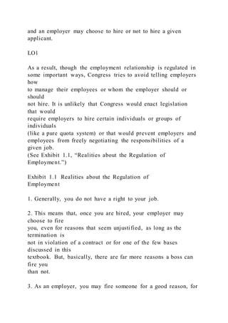 and an employer may choose to hire or not to hire a given
applicant.
LO1
As a result, though the employment relationship is regulated in
some important ways, Congress tries to avoid telling employers
how
to manage their employees or whom the employer should or
should
not hire. It is unlikely that Congress would enact legislation
that would
require employers to hire certain individuals or groups of
individuals
(like a pure quota system) or that would prevent employers and
employees from freely negotiating the responsibilities of a
given job.
(See Exhibit 1.1, “Realities about the Regulation of
Employment.”)
Exhibit 1.1 Realities about the Regulation of
Employment
1. Generally, you do not have a right to your job.
2. This means that, once you are hired, your employer may
choose to fire
you, even for reasons that seem unjustified, as long as the
termination is
not in violation of a contract or for one of the few bases
discussed in this
textbook. But, basically, there are far more reasons a boss can
fire you
than not.
3. As an employer, you may fire someone for a good reason, for
 