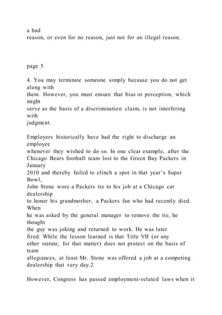 a bad
reason, or even for no reason, just not for an illegal reason.
page 5
4. You may terminate someone simply because you do not get
along with
them. However, you must ensure that bias or perception, which
might
serve as the basis of a discrimination claim, is not interfering
with
judgment.
Employers historically have had the right to discharge an
employee
whenever they wished to do so. In one clear example, after the
Chicago Bears football team lost to the Green Bay Packers in
January
2010 and thereby failed to clinch a spot in that year’s Super
Bowl,
John Stone wore a Packers tie to his job at a Chicago car
dealership
to honor his grandmother, a Packers fan who had recently died.
When
he was asked by the general manager to remove the tie, he
thought
the guy was joking and returned to work. He was later
fired. While the lesson learned is that Title VII (or any
other statute, for that matter) does not protect on the basis of
team
allegiances, at least Mr. Stone was offered a job at a competing
dealership that very day.2
However, Congress has passed employment-related laws when it
 