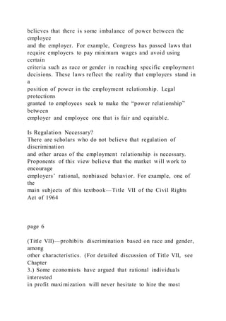 believes that there is some imbalance of power between the
employee
and the employer. For example, Congress has passed laws that
require employers to pay minimum wages and avoid using
certain
criteria such as race or gender in reaching specific employment
decisions. These laws reflect the reality that employers stand in
a
position of power in the employment relationship. Legal
protections
granted to employees seek to make the “power relationship”
between
employer and employee one that is fair and equitable.
Is Regulation Necessary?
There are scholars who do not believe that regulation of
discrimination
and other areas of the employment relationship is necessary.
Proponents of this view believe that the market will work to
encourage
employers’ rational, nonbiased behavior. For example, one of
the
main subjects of this textbook—Title VII of the Civil Rights
Act of 1964
page 6
(Title VII)—prohibits discrimination based on race and gender,
among
other characteristics. (For detailed discussion of Title VII, see
Chapter
3.) Some economists have argued that rational individuals
interested
in profit maximization will never hesitate to hire the most
 