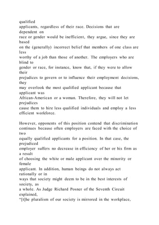 qualified
applicants, regardless of their race. Decisions that are
dependent on
race or gender would be inefficient, they argue, since they are
based
on the (generally) incorrect belief that members of one class are
less
worthy of a job than those of another. The employers who are
blind to
gender or race, for instance, know that, if they were to allow
their
prejudices to govern or to influence their employment decisions,
they
may overlook the most qualified applicant because that
applicant was
African-American or a woman. Therefore, they will not let
prejudices
cause them to hire less qualified individuals and employ a less
efficient workforce.
However, opponents of this position contend that discrimination
continues because often employers are faced with the choice of
two
equally qualified applicants for a position. In that case, the
prejudiced
employer suffers no decrease in efficiency of her or his firm as
a result
of choosing the white or male applicant over the minority or
female
applicant. In addition, human beings do not always act
rationally or in
ways that society might deem to be in the best interests of
society, as
a whole. As Judge Richard Posner of the Seventh Circuit
explained,
“[t]he pluralism of our society is mirrored in the workplace,
 