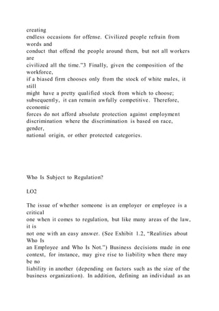 creating
endless occasions for offense. Civilized people refrain from
words and
conduct that offend the people around them, but not all workers
are
civilized all the time.”3 Finally, given the composition of the
workforce,
if a biased firm chooses only from the stock of white males, it
still
might have a pretty qualified stock from which to choose;
subsequently, it can remain awfully competitive. Therefore,
economic
forces do not afford absolute protection against employment
discrimination where the discrimination is based on race,
gender,
national origin, or other protected categories.
Who Is Subject to Regulation?
LO2
The issue of whether someone is an employer or employee is a
critical
one when it comes to regulation, but like many areas of the law,
it is
not one with an easy answer. (See Exhibit 1.2, “Realities about
Who Is
an Employee and Who Is Not.”) Business decisions made in one
context, for instance, may give rise to liability when there may
be no
liability in another (depending on factors such as the size of the
business organization). In addition, defining an individual as an
 