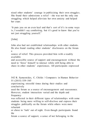nized other students’ courage in publicizing their own struggles.
She found their admissions a relief – she was not the only one
struggling which helped alleviate her own anxiety and helped
her cope.
‘It puts you on an even keel and that’s sort of it’s in some ways
is, I wouldn’t say comforting, but it’s good to know that you’re
not just struggling yourself.’
[John]
John also had not established relationships with other students.
He also found reading other students’ disclosures on the forum
a
source of relief. This process provided him with a readily
available
and accessible source of support and encouragement without the
need to ‘force’ himself to interact while still being able to
share in other students’ experiences. All participants expressed
542 R. Symeonides, C. Childs / Computers in Human Behavior
51 (2015) 539–545
experiencing stressful times during their studies and
conclusively
used the forum as a source of encouragement and reassurance.
However, student interaction varied and the depth and
frequency
was reflected in their different types of relationships with some
students being more willing to self-disclose and express their
struggles publically on the forum while others were more
reluctant
or chose to ‘lurk’ out of sight. Even though participants found
the
forum a source of support, a sense of not belonging to the
 