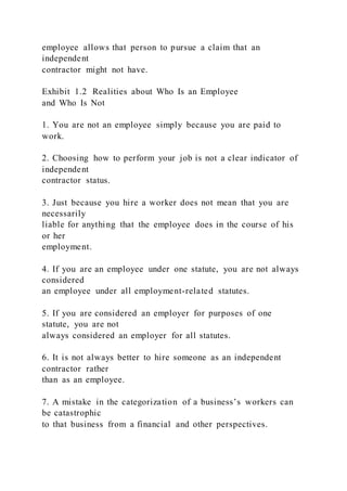 employee allows that person to pursue a claim that an
independent
contractor might not have.
Exhibit 1.2 Realities about Who Is an Employee
and Who Is Not
1. You are not an employee simply because you are paid to
work.
2. Choosing how to perform your job is not a clear indicator of
independent
contractor status.
3. Just because you hire a worker does not mean that you are
necessarily
liable for anything that the employee does in the course of his
or her
employment.
4. If you are an employee under one statute, you are not always
considered
an employee under all employment-related statutes.
5. If you are considered an employer for purposes of one
statute, you are not
always considered an employer for all statutes.
6. It is not always better to hire someone as an independent
contractor rather
than as an employee.
7. A mistake in the categorization of a business’s workers can
be catastrophic
to that business from a financial and other perspectives.
 