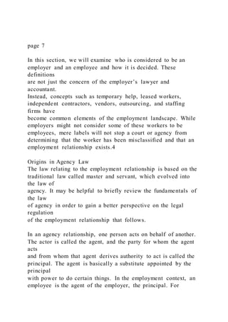 page 7
In this section, we will examine who is considered to be an
employer and an employee and how it is decided. These
definitions
are not just the concern of the employer’s lawyer and
accountant.
Instead, concepts such as temporary help, leased workers,
independent contractors, vendors, outsourcing, and staffing
firms have
become common elements of the employment landscape. While
employers might not consider some of these workers to be
employees, mere labels will not stop a court or agency from
determining that the worker has been misclassified and that an
employment relationship exists.4
Origins in Agency Law
The law relating to the employment relationship is based on the
traditional law called master and servant, which evolved into
the law of
agency. It may be helpful to briefly review the fundamentals of
the law
of agency in order to gain a better perspective on the legal
regulation
of the employment relationship that follows.
In an agency relationship, one person acts on behalf of another.
The actor is called the agent, and the party for whom the agent
acts
and from whom that agent derives authority to act is called the
principal. The agent is basically a substitute appointed by the
principal
with power to do certain things. In the employment context, an
employee is the agent of the employer, the principal. For
 