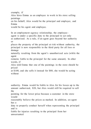 example, if
Alex hires Emma as an employee to work in his store selling
paintings
on his behalf, Alex would be the principal and employer, and
Emma
would be his agent and employee.
In an employment–agency relationship, the employee–
agent is under a specific duty to the principal to act only
as authorized. As a rule, if an agent goes beyond her authority
or
places the property of the principal at risk without authority, the
principal is now responsible to the third party for all loss or
damage
naturally resulting from the agent’s unauthorized acts (while the
agent
remains liable to the principal for the same amount). In other
words, if
Alex told Emma that one of the paintings in the store should be
priced
at $100, and she sells it instead for $80, she would be acting
without
authority. Emma would be liable to Alex for his losses up to the
amount authorized, $20, but Alex would still be required to sell
the
painting for the lower price because a customer in the store
would
reasonably believe the prices as marked. In addition, an agent
has a
duty to properly conduct herself when representing the principal
and is
liable for injuries resulting to the principal from her
unwarranted
 