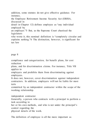 addition, some statutes do not give effective guidance. For
instance,
the Employee Retirement Income Security Act (ERISA,
discussed in
detail in Chapter 12) defines employee as “any individual
employed by
an employer.”5 But, as the Supreme Court chastised the
legislators
who wrote it, this nominal definition is “completely circular and
explains nothing.”6 The distinction, however, is significant for
tax law
page 8
compliance and categorization, for benefit plans, for cost
reduction
plans, and for discrimination claims. For instance, Title VII
applies to
employers and prohibits them from discriminating against
employees.
It does not, however, cover discrimination against independent
contractors. In addition, employers will not be liable for most
torts
committed by an independent contractor within the scope of the
working relationship.
independent contractor
Generally, a person who contracts with a principal to perform a
task according to
her or his own methods, and who is not under the principal’s
control regarding the
physical details of the work.
The definition of employee is all the more important as
 