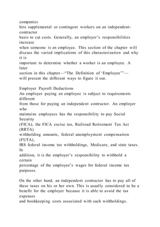 companies
hire supplemental or contingent workers on an independent-
contractor
basis to cut costs. Generally, an employer’s responsibilities
increase
when someone is an employee. This section of the chapter will
discuss the varied implications of this characterization and why
it is
important to determine whether a worker is an employee. A
later
section in this chapter—“The Definition of ‘Employee’”—
will present the different ways to figure it out.
Employer Payroll Deductions
An employer paying an employee is subject to requirements
different
from those for paying an independent contractor. An employer
who
maintains employees has the responsibility to pay Social
Security
(FICA), the FICA excise tax, Railroad Retirement Tax Act
(RRTA)
withholding amounts, federal unemployment compensation
(FUTA),
IRS federal income tax withholdings, Medicare, and state taxes.
In
addition, it is the employer’s responsibility to withhold a
certain
percentage of the employee’s wages for federal income tax
purposes.
On the other hand, an independent contractor has to pay all of
these taxes on his or her own. This is usually considered to be a
benefit for the employer because it is able to avoid the tax
expenses
and bookkeeping costs associated with such withholdings.
 