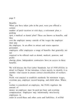 page 9
Benefits
When you have taken jobs in the past, were you offered a
certain
number of paid vacation or sick days, a retirement plan, a
parking
spot, a medical or dental plan? These are known as benefits, and
they
cost the employer money outside of the wages the employer
must pay
the employee. In an effort to attract and retain superior
personnel,
employers offer employees a range of benefits that generally are
not
required to be offered such as dental, medical, pension, and
profit-
sharing plans. Independent contractors have no access to these
benefits.
We will discuss the Fair Labor Standards Act of 1938 (FLSA) in
detail in Chapter 16 but introduce it here merely to identify it as
another vital reason to ensure correct classification of workers.
The
FLSA was enacted to establish standards for minimum wages,
overtime pay, employer record keeping, and child labor. Where
a
worker is considered an employee, the FLSA regulates the
amount of
money an employee must be paid per hour and overtime
compensation. Employers may intentionally misclassify
employees in
order to avoid these and other costs and liabilities. A willful
 