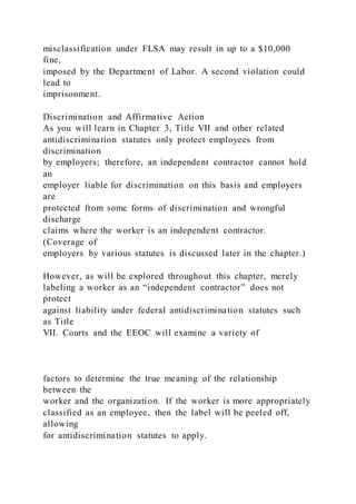 misclassification under FLSA may result in up to a $10,000
fine,
imposed by the Department of Labor. A second violation could
lead to
imprisonment.
Discrimination and Affirmative Action
As you will learn in Chapter 3, Title VII and other related
antidiscrimination statutes only protect employees from
discrimination
by employers; therefore, an independent contractor cannot hold
an
employer liable for discrimination on this basis and employers
are
protected from some forms of discrimination and wrongful
discharge
claims where the worker is an independent contractor.
(Coverage of
employers by various statutes is discussed later in the chapter.)
However, as will be explored throughout this chapter, merely
labeling a worker as an “independent contractor” does not
protect
against liability under federal antidiscrimination statutes such
as Title
VII. Courts and the EEOC will examine a variety of
factors to determine the true meaning of the relationship
between the
worker and the organization. If the worker is more appropriately
classified as an employee, then the label will be peeled off,
allowing
for antidiscrimination statutes to apply.
 