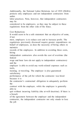 Additionally, the National Labor Relations Act of 1935 (NLRA)
protects only employees and not independent contractors from
unfair
labor practices. Note, however, that independent contractors
may be
considered to be employers; so they may be subject to these
regulations from the other side of the fence.
Cost Reductions
It would seem to be a safe statement that an objective of some,
if not
most, employers is to reduce cost and to increase profit. The
regulations previously discussed require greater expenditures on
behalf of employees, as does the necessity of hiring others to
maintain
records of the employees. In addition to avoiding those costs,
hiring
independent contractors also avoids the cost of overtime (the
federal
wage and hour laws do not apply to independent contractors)
and the
employer is able to avoid any work-related expenses such as
tools,
training, or traveling. The employer is also guaranteed
satisfactory
performance of the job for which the contractor was hired
because it is
the contractor’s contractual obligation to adequately perform
the
contract with the employer, while the employee is generally
able to
quit without incurring liability (the at-will doctrine). If there is
a breach
of the agreement between the employer and the independent
contractor, the independent contractor not only stands to lose
the job
 