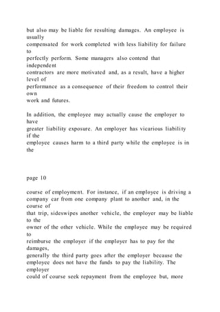 but also may be liable for resulting damages. An employee is
usually
compensated for work completed with less liability for failure
to
perfectly perform. Some managers also contend that
independent
contractors are more motivated and, as a result, have a higher
level of
performance as a consequence of their freedom to control their
own
work and futures.
In addition, the employee may actually cause the employer to
have
greater liability exposure. An employer has vicarious liabili ty
if the
employee causes harm to a third party while the employee is in
the
page 10
course of employment. For instance, if an employee is driving a
company car from one company plant to another and, in the
course of
that trip, sideswipes another vehicle, the employer may be liable
to the
owner of the other vehicle. While the employee may be required
to
reimburse the employer if the employer has to pay for the
damages,
generally the third party goes after the employer because the
employee does not have the funds to pay the liability. The
employer
could of course seek repayment from the employee but, more
 