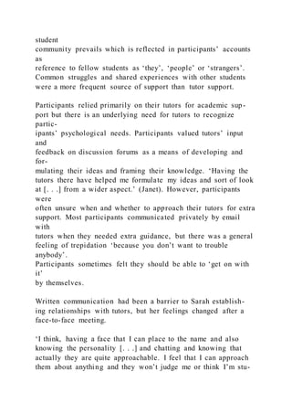 student
community prevails which is reflected in participants’ accounts
as
reference to fellow students as ‘they’, ‘people’ or ‘strangers’.
Common struggles and shared experiences with other students
were a more frequent source of support than tutor support.
Participants relied primarily on their tutors for academic sup-
port but there is an underlying need for tutors to recognize
partic-
ipants’ psychological needs. Participants valued tutors’ input
and
feedback on discussion forums as a means of developing and
for-
mulating their ideas and framing their knowledge. ‘Having the
tutors there have helped me formulate my ideas and sort of look
at [. . .] from a wider aspect.’ (Janet). However, participants
were
often unsure when and whether to approach their tutors for extra
support. Most participants communicated privately by email
with
tutors when they needed extra guidance, but there was a general
feeling of trepidation ‘because you don’t want to trouble
anybody’.
Participants sometimes felt they should be able to ‘get on with
it’
by themselves.
Written communication had been a barrier to Sarah establish-
ing relationships with tutors, but her feelings changed after a
face-to-face meeting.
‘I think, having a face that I can place to the name and also
knowing the personality [. . .] and chatting and knowing that
actually they are quite approachable. I feel that I can approach
them about anything and they won’t judge me or think I’m stu-
 