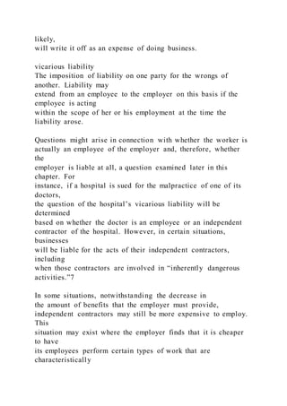likely,
will write it off as an expense of doing business.
vicarious liability
The imposition of liability on one party for the wrongs of
another. Liability may
extend from an employee to the employer on this basis if the
employee is acting
within the scope of her or his employment at the time the
liability arose.
Questions might arise in connection with whether the worker is
actually an employee of the employer and, therefore, whether
the
employer is liable at all, a question examined later in this
chapter. For
instance, if a hospital is sued for the malpractice of one of its
doctors,
the question of the hospital’s vicarious liability will be
determined
based on whether the doctor is an employee or an independent
contractor of the hospital. However, in certain situations,
businesses
will be liable for the acts of their independent contractors,
including
when those contractors are involved in “inherently dangerous
activities.”7
In some situations, notwithstanding the decrease in
the amount of benefits that the employer must provide,
independent contractors may still be more expensive to employ.
This
situation may exist where the employer finds that it is cheaper
to have
its employees perform certain types of work that are
characteristically
 