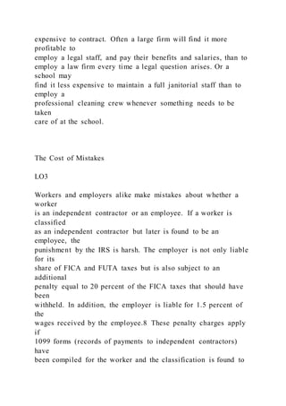 expensive to contract. Often a large firm will find it more
profitable to
employ a legal staff, and pay their benefits and salaries, than to
employ a law firm every time a legal question arises. Or a
school may
find it less expensive to maintain a full janitorial staff than to
employ a
professional cleaning crew whenever something needs to be
taken
care of at the school.
The Cost of Mistakes
LO3
Workers and employers alike make mistakes about whether a
worker
is an independent contractor or an employee. If a worker is
classified
as an independent contractor but later is found to be an
employee, the
punishment by the IRS is harsh. The employer is not only liable
for its
share of FICA and FUTA taxes but is also subject to an
additional
penalty equal to 20 percent of the FICA taxes that should have
been
withheld. In addition, the employer is liable for 1.5 percent of
the
wages received by the employee.8 These penalty charges apply
if
1099 forms (records of payments to independent contractors)
have
been compiled for the worker and the classification is found to
 