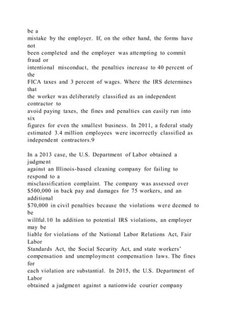 be a
mistake by the employer. If, on the other hand, the forms have
not
been completed and the employer was attempting to commit
fraud or
intentional misconduct, the penalties increase to 40 percent of
the
FICA taxes and 3 percent of wages. Where the IRS determines
that
the worker was deliberately classified as an independent
contractor to
avoid paying taxes, the fines and penalties can easily run into
six
figures for even the smallest business. In 2011, a federal study
estimated 3.4 million employees were incorrectly classified as
independent contractors.9
In a 2013 case, the U.S. Department of Labor obtained a
judgment
against an Illinois-based cleaning company for failing to
respond to a
misclassification complaint. The company was assessed over
$500,000 in back pay and damages for 75 workers, and an
additional
$70,000 in civil penalties because the violations were deemed to
be
willful.10 In addition to potential IRS violations, an employer
may be
liable for violations of the National Labor Relations Act, Fair
Labor
Standards Act, the Social Security Act, and state workers’
compensation and unemployment compensatio n laws. The fines
for
each violation are substantial. In 2015, the U.S. Department of
Labor
obtained a judgment against a nationwide courier company
 