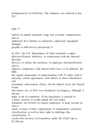 headquartered in California. The company was ordered to pay
$2.5
page 11
million in unpaid minimum wage and overtime compensation
and an
additional $2.5 million as statutorily authorized liquidated
damages
payable to 600 drivers nationwide.11
In 2011, the U.S. Department of Labor launched a major
Misclassification Initiative, in cooperation with the Internal
Revenue
Service, to reduce the incidence of employee misclassification
and to
improve compliance with federal labor laws.12 In addition, the
DOL
has signed memoranda of understanding with 37 states (and is
pursuing similar agreements with others) to share information
and
coordinate enforcement efforts. On the federal level, the Payroll
Fraud
Prevention Act of 2015 was introduced in Congress, although it
did not
make it out of committee. If the legislation is enacted in
a future session, it would amend the Fair Labor
Standards Act (FLSA) to require employers to keep records on
and to
notify workers of their employment or independent contractor
classification as well as their right to challenge that
classification. It
would also increase civil penalties under the FLSA (up to
$1,100 per
 