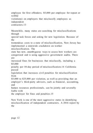 employee for first offenders; $5,000 per employee for repeat or
willful
violations) on employers that misclassify employees as
independent
contractors.13
Meanwhile, many states are searching for misclassifications
through
special task forces and asking for new legislation. Because of
the
tremendous costs to a state of misclassification, New Jersey has
implemented a statewide crackdown on worker
misclassification. The
state has new, unambiguous ways to assess how workers are
categorized and is using aggressive government audits. There
are
increased fines for businesses that misclassify, including a
$5,000
penalty per 10-day period of misclassification.14 California
passed
legislation that increases civil penalties for misclassification
from
$5,000 to $25,000 per violation, as well as providing that an
employer’s third-party advisors, such as financial, accounting,
and
human resources professionals, can be jointly and severally
liable with
the employer for fines and penalties.15
New York is one of the most aggressive states in identifying
misclassification of independent contractors. A 2016 report by
the
page 12
 