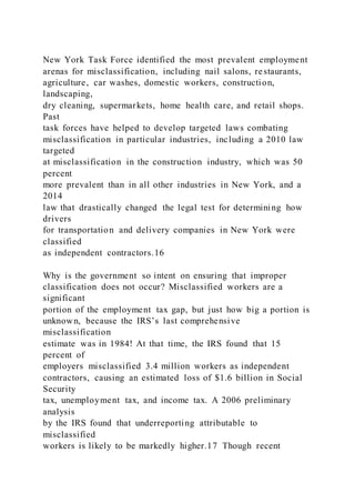 New York Task Force identified the most prevalent employment
arenas for misclassification, including nail salons, restaurants,
agriculture, car washes, domestic workers, construction,
landscaping,
dry cleaning, supermarkets, home health care, and retail shops.
Past
task forces have helped to develop targeted laws combating
misclassification in particular industries, including a 2010 law
targeted
at misclassification in the construction industry, which was 50
percent
more prevalent than in all other industries in New York, and a
2014
law that drastically changed the legal test for determining how
drivers
for transportation and delivery companies in New York were
classified
as independent contractors.16
Why is the government so intent on ensuring that improper
classification does not occur? Misclassified workers are a
significant
portion of the employment tax gap, but just how big a portion is
unknown, because the IRS’s last comprehensive
misclassification
estimate was in 1984! At that time, the IRS found that 15
percent of
employers misclassified 3.4 million workers as independent
contractors, causing an estimated loss of $1.6 billion in Social
Security
tax, unemployment tax, and income tax. A 2006 preliminary
analysis
by the IRS found that underreporting attributable to
misclassified
workers is likely to be markedly higher.17 Though recent
 