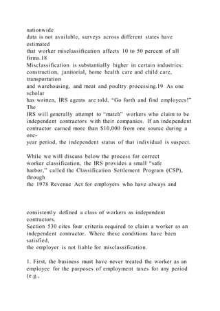 nationwide
data is not available, surveys across different states have
estimated
that worker misclassification affects 10 to 50 percent of all
firms.18
Misclassification is substantially higher in certain industries:
construction, janitorial, home health care and child care,
transportation
and warehousing, and meat and poultry processing.19 As one
scholar
has written, IRS agents are told, “Go forth and find employees!”
The
IRS will generally attempt to “match” workers who claim to be
independent contractors with their companies. If an independent
contractor earned more than $10,000 from one source during a
one-
year period, the independent status of that individual is suspect.
While we will discuss below the process for correct
worker classification, the IRS provides a small “safe
harbor,” called the Classification Settlement Program (CSP),
through
the 1978 Revenue Act for employers who have always and
consistently defined a class of workers as independent
contractors.
Section 530 cites four criteria required to claim a worker as an
independent contractor. Where these conditions have been
satisfied,
the employer is not liable for misclassification.
1. First, the business must have never treated the worker as an
employee for the purposes of employment taxes for any period
(e.g.,
 