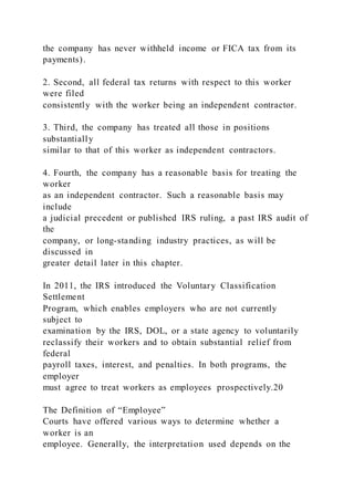 the company has never withheld income or FICA tax from its
payments).
2. Second, all federal tax returns with respect to this worker
were filed
consistently with the worker being an independent contractor.
3. Third, the company has treated all those in positions
substantially
similar to that of this worker as independent contractors.
4. Fourth, the company has a reasonable basis for treating the
worker
as an independent contractor. Such a reasonable basis may
include
a judicial precedent or published IRS ruling, a past IRS audit of
the
company, or long-standing industry practices, as will be
discussed in
greater detail later in this chapter.
In 2011, the IRS introduced the Voluntary Classification
Settlement
Program, which enables employers who are not currently
subject to
examination by the IRS, DOL, or a state agency to voluntarily
reclassify their workers and to obtain substantial relief from
federal
payroll taxes, interest, and penalties. In both programs, the
employer
must agree to treat workers as employees prospectively.20
The Definition of “Employee”
Courts have offered various ways to determine whether a
worker is an
employee. Generally, the interpretation used depends on the
 