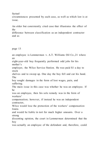 factual
circumstances presented by each case, as well as which law is at
issue.
An older but consistently cited case that illustrates the effect of
the
difference between classification as an independent contractor
and as
page 13
an employee is Lemmerman v. A.T. Williams Oil Co.,21 where
an
eight-year-old boy frequently performed odd jobs for his
mother’s
employer, the Wilco Service Station. He was paid $1 a day to
stock
shelves and to sweep up. One day the boy fell and cut his hand.
The
boy sought damages in the form of lost wages, pain, and
suffering.
The main issue in this case was whether he was an employee. If
he
was an employee, then his sole remedy was in the form of
workers’
compensation; however, if instead he was an independent
contractor,
Wilco would lose the protection of the workers’ compensation
limits
and would be liable in tort for much higher amounts. Over a
strong
dissenting opinion, the court in Lemmerman determined that the
boy
was actually an employee of the defendant and, therefore, could
 