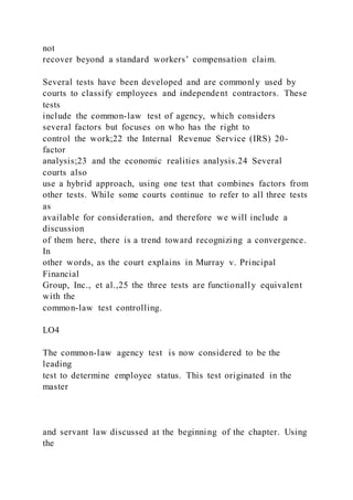not
recover beyond a standard workers’ compensation claim.
Several tests have been developed and are commonly used by
courts to classify employees and independent contractors. These
tests
include the common-law test of agency, which considers
several factors but focuses on who has the right to
control the work;22 the Internal Revenue Service (IRS) 20-
factor
analysis;23 and the economic realities analysis.24 Several
courts also
use a hybrid approach, using one test that combines factors from
other tests. While some courts continue to refer to all three tests
as
available for consideration, and therefore we will include a
discussion
of them here, there is a trend toward recognizing a convergence.
In
other words, as the court explains in Murray v. Principal
Financial
Group, Inc., et al.,25 the three tests are functionally equivalent
with the
common-law test controlling.
LO4
The common-law agency test is now considered to be the
leading
test to determine employee status. This test originated in the
master
and servant law discussed at the beginning of the chapter. Using
the
 