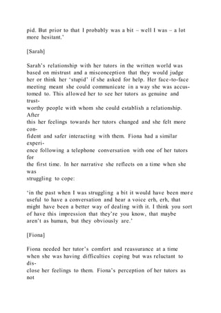 pid. But prior to that I probably was a bit – well I was – a lot
more hesitant.’
[Sarah]
Sarah’s relationship with her tutors in the written world was
based on mistrust and a misconception that they would judge
her or think her ‘stupid’ if she asked for help. Her face-to-face
meeting meant she could communicate in a way she was accus-
tomed to. This allowed her to see her tutors as genuine and
trust-
worthy people with whom she could establish a relationship.
After
this her feelings towards her tutors changed and she felt more
con-
fident and safer interacting with them. Fiona had a similar
experi-
ence following a telephone conversation with one of her tutors
for
the first time. In her narrative she reflects on a time when she
was
struggling to cope:
‘in the past when I was struggling a bit it would have been mor e
useful to have a conversation and hear a voice erh, erh, that
might have been a better way of dealing with it. I think you sort
of have this impression that they’re you know, that maybe
aren’t as human, but they obviously are.’
[Fiona]
Fiona needed her tutor’s comfort and reassurance at a time
when she was having difficulties coping but was reluctant to
dis-
close her feelings to them. Fiona’s perception of her tutors as
not
 