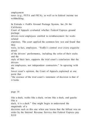 employment
taxes (e.g., FUTA and FICA), as well as in federal income tax
withholding.
In Estrada v. FedEx Ground Package System, Inc.,26 the
California
Court of Appeals evaluated whether Federal Express ground
package
drivers were employees entitled to reimbursement for work-
related
expenses. The court applied the common-law test and found that
they
were, in fact, employees. “FedEx’s control over every exquisite
detail
of the drivers’ performance, including the color of their socks
and the
style of their hair, supports the trial court’s conclusion that the
drivers
are employees, not independent contractors.” In agreeing with
the
lower court’s opinion, the Court of Appeals explained at one
point that
“the essence of the trial court’s statement of decision is that if
it looks
page 14
like a duck, walks like a duck, swims like a duck, and quacks
like a
duck, it is a duck.” One might begin to understand the
magnitude of a
decision such as this one when one learns that the fallout was an
order by the Internal Revenue Service that Federal Express pay
$319
 