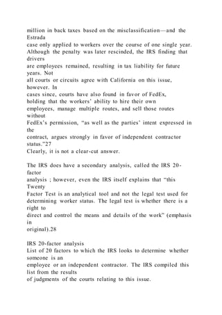 million in back taxes based on the misclassification—and the
Estrada
case only applied to workers over the course of one single year.
Although the penalty was later rescinded, the IRS finding that
drivers
are employees remained, resulting in tax liability for future
years. Not
all courts or circuits agree with California on this issue,
however. In
cases since, courts have also found in favor of FedEx,
holding that the workers’ ability to hire their own
employees, manage multiple routes, and sell those routes
without
FedEx’s permission, “as well as the parties’ intent expressed in
the
contract, argues strongly in favor of independent contractor
status.”27
Clearly, it is not a clear-cut answer.
The IRS does have a secondary analysis, called the IRS 20-
factor
analysis ; however, even the IRS itself explains that “this
Twenty
Factor Test is an analytical tool and not the legal test used for
determining worker status. The legal test is whether there is a
right to
direct and control the means and details of the work” (emphasis
in
original).28
IRS 20-factor analysis
List of 20 factors to which the IRS looks to determine whether
someone is an
employee or an independent contractor. The IRS compiled this
list from the results
of judgments of the courts relating to this issue.
 