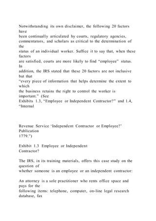 Notwithstanding its own disclaimer, the following 20 factors
have
been continually articulated by courts, regulatory agencies,
commentators, and scholars as critical to the determination of
the
status of an individual worker. Suffice it to say that, when these
factors
are satisfied, courts are more likely to find “employee” status.
In
addition, the IRS stated that these 20 factors are not inclusive
but that
“every piece of information that helps determine the extent to
which
the business retains the right to control the worker is
important.” (See
Exhibits 1.3, “Employee or Independent Contractor?” and 1.4,
“Internal
Revenue Service ‘Independent Contractor or Employee?’
Publication
1779.”)
Exhibit 1.3 Employee or Independent
Contractor?
The IRS, in its training materials, offers this case study on the
question of
whether someone is an employee or an independent contractor:
An attorney is a sole practitioner who rents office space and
pays for the
following items: telephone, computer, on-line legal research
database, fax
 