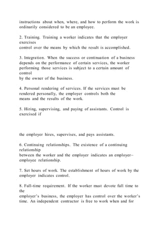instructions about when, where, and how to perform the work is
ordinarily considered to be an employee.
2. Training. Training a worker indicates that the employer
exercises
control over the means by which the result is accomplished.
3. Integration. When the success or continuation of a business
depends on the performance of certain services, the worker
performing those services is subject to a certain amount of
control
by the owner of the business.
4. Personal rendering of services. If the services must be
rendered personally, the employer controls both the
means and the results of the work.
5. Hiring, supervising, and paying of assistants. Control is
exercised if
the employer hires, supervises, and pays assistants.
6. Continuing relationships. The existence of a continuing
relationship
between the worker and the employer indicates an employer–
employee relationship.
7. Set hours of work. The establishment of hours of work by the
employer indicates control.
8. Full-time requirement. If the worker must devote full time to
the
employer’s business, the employer has control over the worker’s
time. An independent contractor is free to work when and for
 