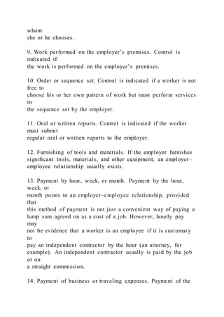 whom
she or he chooses.
9. Work performed on the employer’s premises. Control is
indicated if
the work is performed on the employer’s premises.
10. Order or sequence set. Control is indicated if a worker is not
free to
choose his or her own pattern of work but must perform services
in
the sequence set by the employer.
11. Oral or written reports. Control is indicated if the worker
must submit
regular oral or written reports to the employer.
12. Furnishing of tools and materials. If the employer furnishes
significant tools, materials, and other equipment, an employer –
employee relationship usually exists.
13. Payment by hour, week, or month. Payment by the hour,
week, or
month points to an employer–employee relationship, provided
that
this method of payment is not just a convenient way of paying a
lump sum agreed on as a cost of a job. However, hourly pay
may
not be evidence that a worker is an employee if it is customary
to
pay an independent contractor by the hour (an attorney, for
example). An independent contractor usually is paid by the job
or on
a straight commission.
14. Payment of business or traveling expenses. Payment of the
 