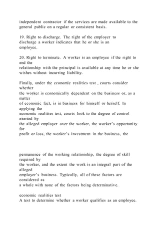 independent contractor if the services are made available to the
general public on a regular or consistent basis.
19. Right to discharge. The right of the employer to
discharge a worker indicates that he or she is an
employee.
20. Right to terminate. A worker is an employee if the right to
end the
relationship with the principal is available at any time he or she
wishes without incurring liability.
Finally, under the economic realities test , courts consider
whether
the worker is economically dependent on the business or, as a
matter
of economic fact, is in business for himself or herself. In
applying the
economic realities test, courts look to the degree of control
exerted by
the alleged employer over the worker, the worker’s opportunity
for
profit or loss, the worker’s investment in the business, the
permanence of the working relationship, the degree of skill
required by
the worker, and the extent the work is an integral part of the
alleged
employer’s business. Typically, all of these factors are
considered as
a whole with none of the factors being determinative.
economic realities test
A test to determine whether a worker qualifies as an employee.
 