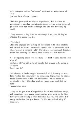 only strangers but not ‘as human’ portrays her deep sense of
isola-
tion and lack of tutor support.
Christine portrayed a different experience. She was not as
apprehensive as other participants about seeking extra help and
guidance from her tutors, although she did this privately by
email.
‘They seem to – they kind of encourage it so, erm, if they’re
offering I’m gonna use it’.
[Christine]
Christine enjoyed interacting on the forum with other students
and valued her tutors’ academic support and ‘a pat on the back
when you get a concept right’. Christine’s geographical location
meant that meeting her tutors face to face was not possible.
3.3. Comparing one’s self to others – ‘I tend to erm, maybe lose
a bit of
confident if I’m with a lot of people that appear to be doing a
lot better
than I can do’
Participants actively sought to establish their identity as stu-
dents within the community by comparing themselves to others.
These comparisons often left participants with a sense of
self-doubt – they felt other students were more qualified or
expe-
rienced than them.
‘They’ve all got a lot of experience in various different things
and sometimes you worry about putting your neck on the line
don’t you and looking a little bit silly, but em, you know, I’m
happy to do that, but you know, I’d like not to look silly if
possible’.
 